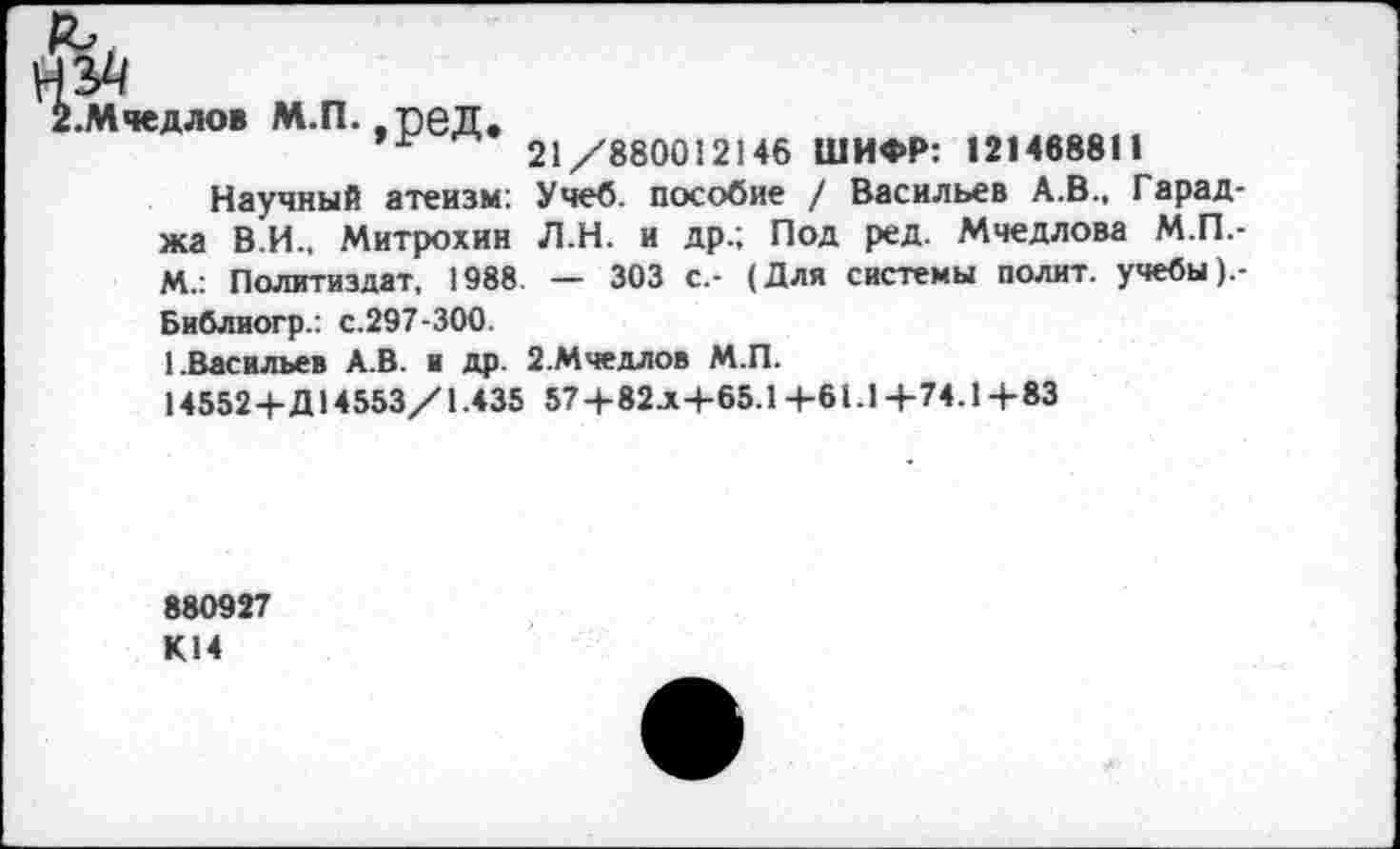 ﻿Мчедлов М.П. ,-реД.
21/880012146 ШИФР: 121468811
Научный атеизм: Учеб, пособие / Васильев А.В., Гарад-жа В.И., Митрохин Л.Н. и др.; Под ред. Мчедлова М.П.-М.: Политиздат, 1988 — 303 с.- (Для системы полит, учебы).-
Библиогр.: с.297-300.
1.Васильев А.В. и др. 2.Мчедлов М.П.
14552+Д14553/1.435 57+82.x+65.1 + 61.1 + 74.1 + 83
880927 К14